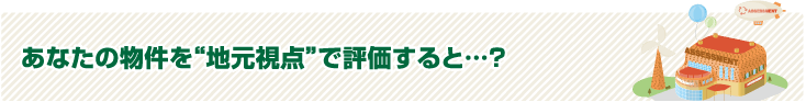 あなたの物件を地元視点で評価すると…？